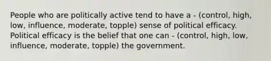 People who are politically active tend to have a - (control, high, low, influence, moderate, topple) sense of political efficacy. Political efficacy is the belief that one can - (control, high, low, influence, moderate, topple) the government.