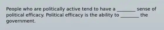 People who are politically active tend to have a ________ sense of political efficacy. Political efficacy is the ability to ________ the government.