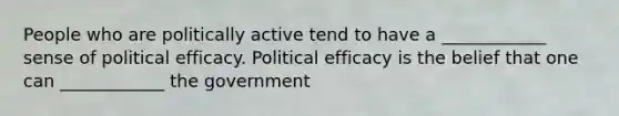 People who are politically active tend to have a ____________ sense of political efficacy. Political efficacy is the belief that one can ____________ the government