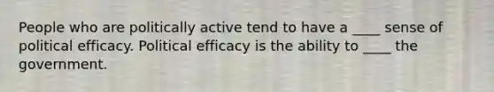 People who are politically active tend to have a ____ sense of political efficacy. Political efficacy is the ability to ____ the government.