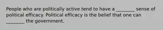 People who are politically active tend to have a ________ sense of political efficacy. Political efficacy is the belief that one can ________ the government.