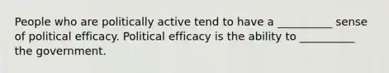 People who are politically active tend to have a __________ sense of political efficacy. Political efficacy is the ability to __________ the government.