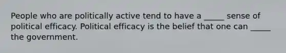 People who are politically active tend to have a _____ sense of political efficacy. Political efficacy is the belief that one can _____ the government.