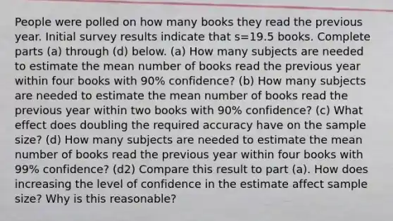 People were polled on how many books they read the previous year. Initial survey results indicate that s=19.5 books. Complete parts ​(a) through ​(d) below. ​(a) How many subjects are needed to estimate the mean number of books read the previous year within four books with 90​% ​confidence? ​(b) How many subjects are needed to estimate the mean number of books read the previous year within two books with 90​% ​confidence? ​(c) What effect does doubling the required accuracy have on the sample​ size? ​(d) How many subjects are needed to estimate the mean number of books read the previous year within four books with 99​% ​confidence? (d2) Compare this result to part ​(a). How does increasing the level of confidence in the estimate affect sample​ size? Why is this​ reasonable?