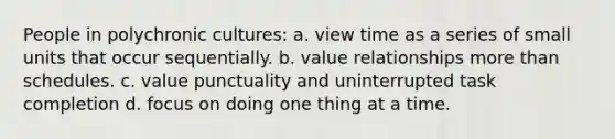 People in polychronic cultures: a. view time as a series of small units that occur sequentially. b. value relationships more than schedules. c. value punctuality and uninterrupted task completion d. focus on doing one thing at a time.