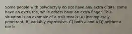Some people with polydactyly do not have any extra digits; some have an extra toe, while others have an extra finger. This situation is an example of a trait that is: A) incompletely penetrant. B) variably expressive. C) both a and b D) neither a nor b