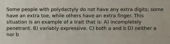 Some people with polydactyly do not have any extra digits; some have an extra toe, while others have an extra finger. This situation is an example of a trait that is: A) incompletely penetrant. B) variably expressive. C) both a and b D) neither a nor b