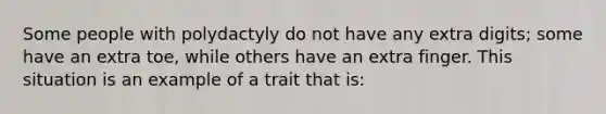 Some people with polydactyly do not have any extra digits; some have an extra toe, while others have an extra finger. This situation is an example of a trait that is: