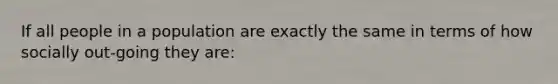 If all people in a population are exactly the same in terms of how socially out-going they are: