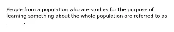 People from a population who are studies for the purpose of learning something about the whole population are referred to as _______.