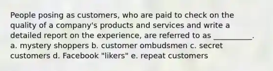 People posing as customers, who are paid to check on the quality of a company's products and services and write a detailed report on the experience, are referred to as __________. a. mystery shoppers b. customer ombudsmen c. secret customers d. Facebook "likers" e. repeat customers