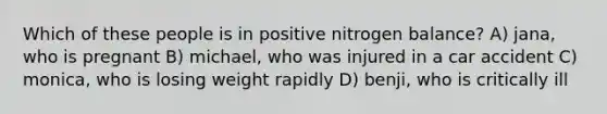 Which of these people is in positive nitrogen balance? A) jana, who is pregnant B) michael, who was injured in a car accident C) monica, who is losing weight rapidly D) benji, who is critically ill
