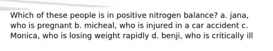 Which of these people is in positive nitrogen balance? a. jana, who is pregnant b. micheal, who is injured in a car accident c. Monica, who is losing weight rapidly d. benji, who is critically ill