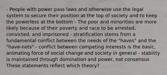 - People with power pass laws and otherwise use the legal system to secure their position at the top of society and to keep the powerless at the bottom - The poor and minorities are more likely because of their poverty and race to be arrested, convicted, and imprisoned - stratification stems from a fundamental conflict between the needs of the "haves" and the "have-nots" - conflict between competing interests is the basic, animating force of social change and society in general - stability is maintained through domination and power, not consensus These statements reflect which theory?