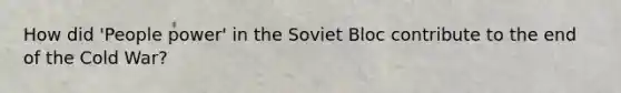 How did 'People power' in the Soviet Bloc contribute to the end of the Cold War?