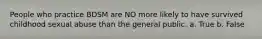 People who practice BDSM are NO more likely to have survived childhood sexual abuse than the general public. a. True b. False