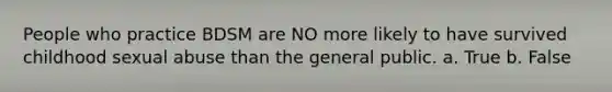 People who practice BDSM are NO more likely to have survived childhood sexual abuse than the general public. a. True b. False