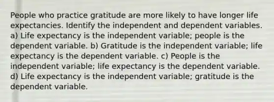 People who practice gratitude are more likely to have longer life expectancies. Identify the independent and dependent variables. a) Life expectancy is the independent variable; people is the dependent variable. b) Gratitude is the independent variable; life expectancy is the dependent variable. c) People is the independent variable; life expectancy is the dependent variable. d) Life expectancy is the independent variable; gratitude is the dependent variable.