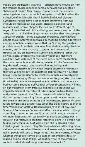 People are predictably irrational -- scholars have moved on from the rational choice model of human behavior and adopted a "behavioral model" This chapter concerns not the welfare-reducing defect in a market failure/system itself, but rather the collection of deficiencies that inhere in individual players Symptoms: People have a lot of regret stemming from two immutable facts about our world: change is constant and resources are scarce Chapter focuses on a different type of regret: from individual choices that government can control, the "why didn't I" Collection of systematic frailties that most people appear to exhibit -- three categories Imperfect Optimization: people make systematic mistakes in choosing among alternative courses of action, make choices that don't wring the greatest possible value from their resources Bounded rationality: limits on memory restrict our capacity to gather and process info Heuristics: rely on instinctive, system-one thinking rather than slower, logical system-two Availability heuristic: the more available past instances of the event are in one's recollection, the more probable one will deem the event to be Salience bias: big, dramatic events command notice Anchoring and adjustment: usually at play when people determine how much they are willing to pay for something Representative heuristic: heavily rely on the degree to which x resembles a prototypical member of category Biases: we are more likely to take risks if we (irrationally) believe we're particularly unlikely to experience a bad outcome Bounded Self-Control Volitional constraints = limits on our will power, stem from our hyperbolic discounting We implicitly discount the value of future opportunities, those who really value present over future compensation have high discount rates -- meaning future option must be a lot better than the present one Discount rates are not constant: people discount future rewards at a greater rate when the delay occurs sooner in time Will hold off getting 100 in 30 days if110 in 31 days Non-Standard Preferences Endowment effect: ascribe value to things according to whether we own it or not (think: mug in classroom example) Loss aversion: we tend to evaluate outcomes not in isolation but relative to an initial reference point IF a person has to give something up, hurt worse than she is pleased if she initially gains the same thing Status-quo biases: attaching extra value to initial set of entitlements and losses weigh heavier than gains, people will tend to keep things the same Framing effects: whether things are framed as a gain or loss impacts decision making Due to these things, we routinely fail to maximize our welfare -- what should the government do about it?