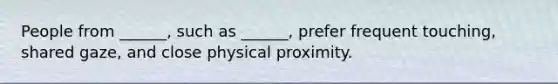 People from ______, such as ______, prefer frequent touching, shared gaze, and close physical proximity.