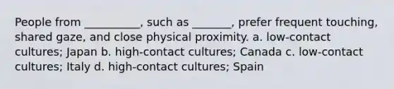 People from __________, such as _______, prefer frequent touching, shared gaze, and close physical proximity. a. low-contact cultures; Japan b. high-contact cultures; Canada c. low-contact cultures; Italy d. high-contact cultures; Spain