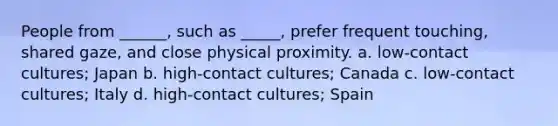 People from ______, such as _____, prefer frequent touching, shared gaze, and close physical proximity. a. low-contact cultures; Japan b. high-contact cultures; Canada c. low-contact cultures; Italy d. high-contact cultures; Spain