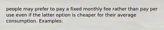 people may prefer to pay a fixed monthly fee rather than pay per use even if the latter option is cheaper for their average consumption. Examples: