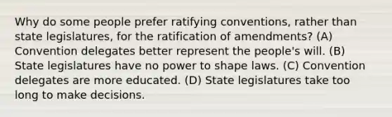 Why do some people prefer ratifying conventions, rather than state legislatures, for the ratification of amendments? (A) Convention delegates better represent the people's will. (B) State legislatures have no power to shape laws. (C) Convention delegates are more educated. (D) State legislatures take too long to make decisions.