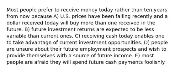 Most people prefer to receive money today rather than ten years from now because A) U.S. prices have been falling recently and a dollar received today will buy more than one received in the future. B) future investment returns are expected to be less variable than current ones. C) receiving cash today enables one to take advantage of current investment opportunities. D) people are unsure about their future employment prospects and wish to provide themselves with a source of future income. E) most people are afraid they will spend future cash payments foolishly.