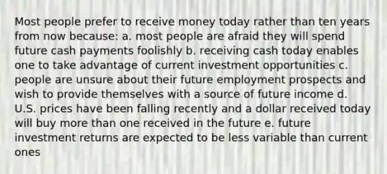 Most people prefer to receive money today rather than ten years from now because: a. most people are afraid they will spend future cash payments foolishly b. receiving cash today enables one to take advantage of current investment opportunities c. people are unsure about their future employment prospects and wish to provide themselves with a source of future income d. U.S. prices have been falling recently and a dollar received today will buy <a href='https://www.questionai.com/knowledge/keWHlEPx42-more-than' class='anchor-knowledge'>more than</a> one received in the future e. future investment returns are expected to be less variable than current ones