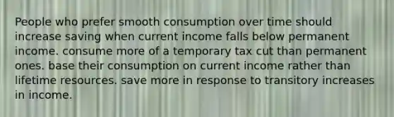 People who prefer smooth consumption over time should increase saving when current income falls below permanent income. consume more of a temporary tax cut than permanent ones. base their consumption on current income rather than lifetime resources. save more in response to transitory increases in income.