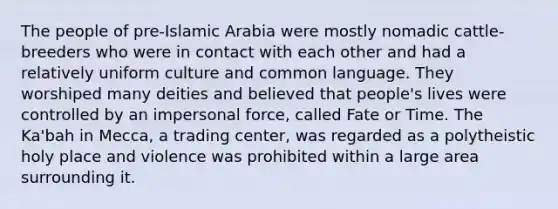 The people of pre-Islamic Arabia were mostly nomadic cattle-breeders who were in contact with each other and had a relatively uniform culture and common language. They worshiped many deities and believed that people's lives were controlled by an impersonal force, called Fate or Time. The Ka'bah in Mecca, a trading center, was regarded as a polytheistic holy place and violence was prohibited within a large area surrounding it.