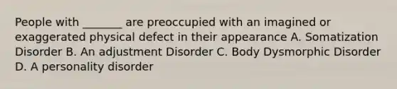 People with _______ are preoccupied with an imagined or exaggerated physical defect in their appearance A. Somatization Disorder B. An adjustment Disorder C. Body Dysmorphic Disorder D. A personality disorder