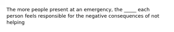 The more people present at an emergency, the _____ each person feels responsible for the negative consequences of not helping