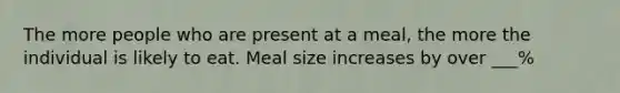 The more people who are present at a meal, the more the individual is likely to eat. Meal size increases by over ___%