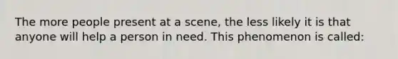 The more people present at a scene, the less likely it is that anyone will help a person in need. This phenomenon is called: