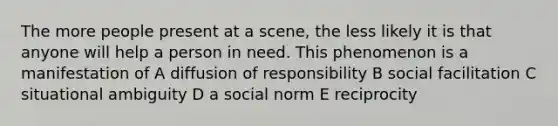 The more people present at a scene, the less likely it is that anyone will help a person in need. This phenomenon is a manifestation of A diffusion of responsibility B social facilitation C situational ambiguity D a social norm E reciprocity