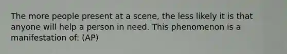 The more people present at a scene, the less likely it is that anyone will help a person in need. This phenomenon is a manifestation of: (AP)