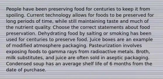 People have been preserving food for centuries to keep it from spoiling. Current technology allows for foods to be preserved for long periods of time, while still maintaining taste and much of the nutrient quality. Choose the correct statements about food preservation. Dehydrating food by salting or smoking has been used for centuries to preserve food. Juice boxes are an example of modified atmosphere packaging. Pasteurization involves exposing foods to gamma rays from radioactive metals. Broth, milk substitutes, and juice are often sold in aseptic packaging. Condensed soup has an average shelf life of 6 months from the date of purchase.