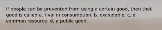 If people can be prevented from using a certain good, then that good is called a. rival in consumption. b. excludable. c. a common resource. d. a public good.