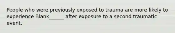 People who were previously exposed to trauma are more likely to experience Blank______ after exposure to a second traumatic event.