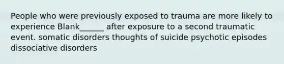 People who were previously exposed to trauma are more likely to experience Blank______ after exposure to a second traumatic event. somatic disorders thoughts of suicide psychotic episodes dissociative disorders