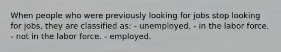 When people who were previously looking for jobs stop looking for jobs, they are classified as: - unemployed. - in the labor force. - not in the labor force. - employed.