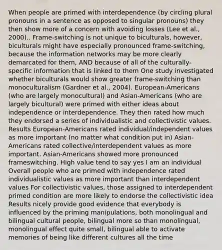 When people are primed with interdependence (by circling plural pronouns in a sentence as opposed to singular pronouns) they then show more of a concern with avoiding losses (Lee et al., 2000).. Frame-switching is not unique to biculturals, however, biculturals might have especially pronounced frame-switching, because the information networks may be more clearly demarcated for them, AND because of all of the culturally-specific information that is linked to them One study investigated whether biculturals would show greater frame-switching than monoculturalism (Gardner et al., 2004). European-Americans (who are largely monocultural) and Asian-Americans (who are largely bicultural) were primed with either ideas about independence or interdependence. They then rated how much they endorsed a series of individualistic and collectivistic values. Results European-Americans rated individual/independent values as more important (no matter what condition put in) Asian-Americans rated collective/interdependent values as more important. Asian-Americans showed more pronounced frameswitching. High value tend to say yes I am an individual Overall people who are primed with independence rated individualistic values as more important than interdependent values For collectivistic values, those assigned to interdependent primed condition are more likely to endorse the collectivistic idea Results nicely provide good evidence that everybody is influenced by the priming manipulations, both monolingual and bilingual cultural people, bilingual more so than monolingual, monolingual effect quite small, bilingual able to activate memories of being like different cultures all the time