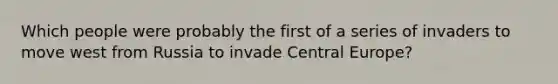 Which people were probably the first of a series of invaders to move west from Russia to invade Central Europe?