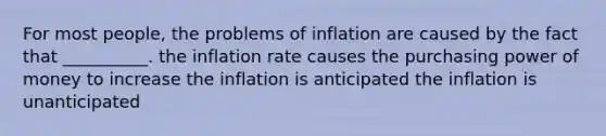 For most people, the problems of inflation are caused by the fact that __________. the inflation rate causes the purchasing power of money to increase the inflation is anticipated the inflation is unanticipated