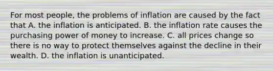 For most​ people, the problems of inflation are caused by the fact that A. the inflation is anticipated. B. the inflation rate causes the purchasing power of money to increase. C. all prices change so there is no way to protect themselves against the decline in their wealth. D. the inflation is unanticipated.