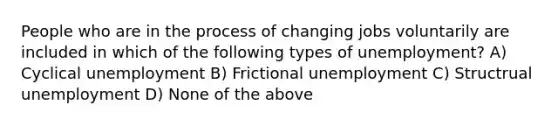 People who are in the process of changing jobs voluntarily are included in which of the following types of unemployment? A) Cyclical unemployment B) Frictional unemployment C) Structrual unemployment D) None of the above