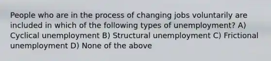 People who are in the process of changing jobs voluntarily are included in which of the following types of unemployment? A) Cyclical unemployment B) Structural unemployment C) Frictional unemployment D) None of the above