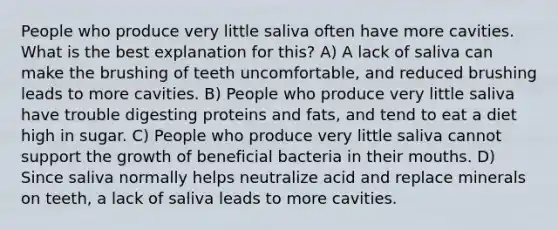 People who produce very little saliva often have more cavities. What is the best explanation for this? A) A lack of saliva can make the brushing of teeth uncomfortable, and reduced brushing leads to more cavities. B) People who produce very little saliva have trouble digesting proteins and fats, and tend to eat a diet high in sugar. C) People who produce very little saliva cannot support the growth of beneficial bacteria in their mouths. D) Since saliva normally helps neutralize acid and replace minerals on teeth, a lack of saliva leads to more cavities.